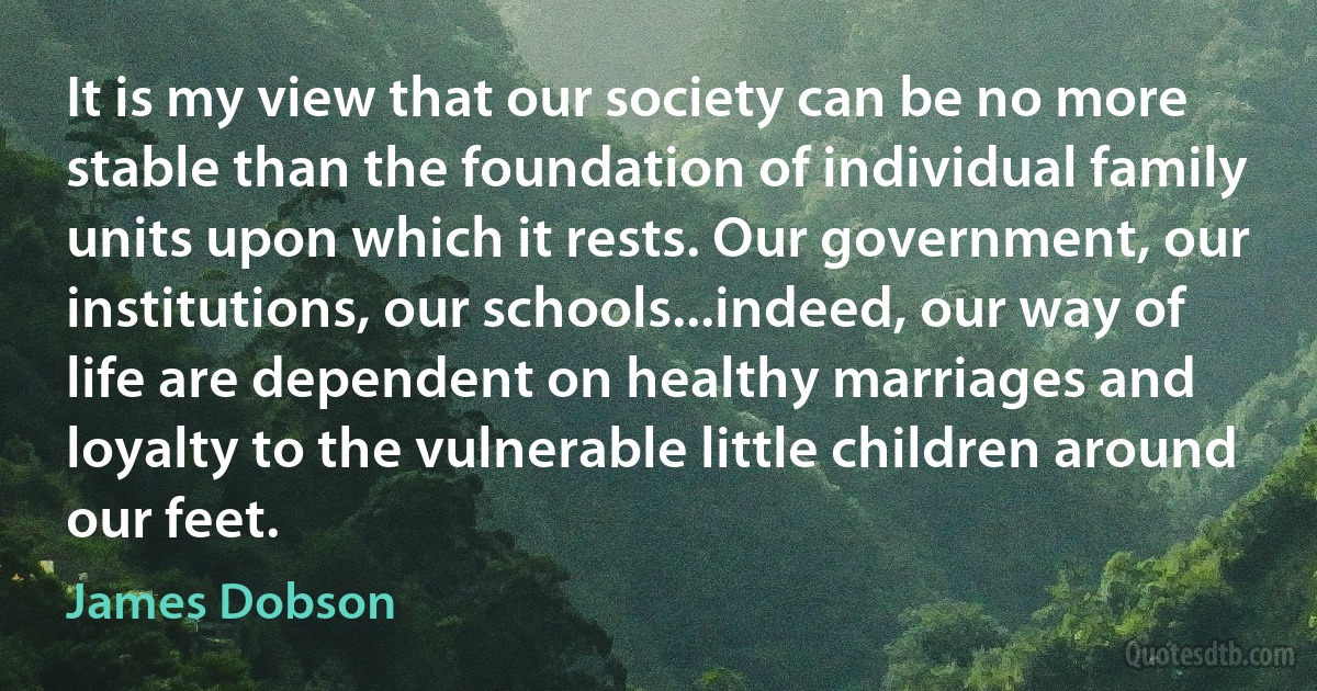 It is my view that our society can be no more stable than the foundation of individual family units upon which it rests. Our government, our institutions, our schools...indeed, our way of life are dependent on healthy marriages and loyalty to the vulnerable little children around our feet. (James Dobson)