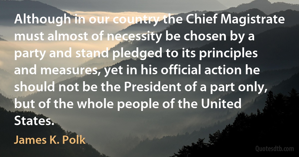 Although in our country the Chief Magistrate must almost of necessity be chosen by a party and stand pledged to its principles and measures, yet in his official action he should not be the President of a part only, but of the whole people of the United States. (James K. Polk)