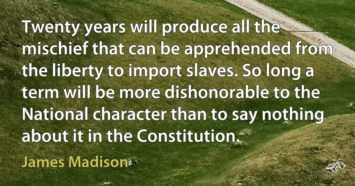 Twenty years will produce all the mischief that can be apprehended from the liberty to import slaves. So long a term will be more dishonorable to the National character than to say nothing about it in the Constitution. (James Madison)