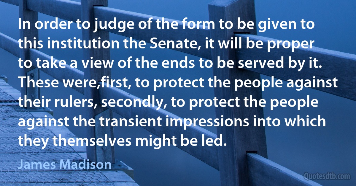 In order to judge of the form to be given to this institution the Senate, it will be proper to take a view of the ends to be served by it. These were,first, to protect the people against their rulers, secondly, to protect the people against the transient impressions into which they themselves might be led. (James Madison)