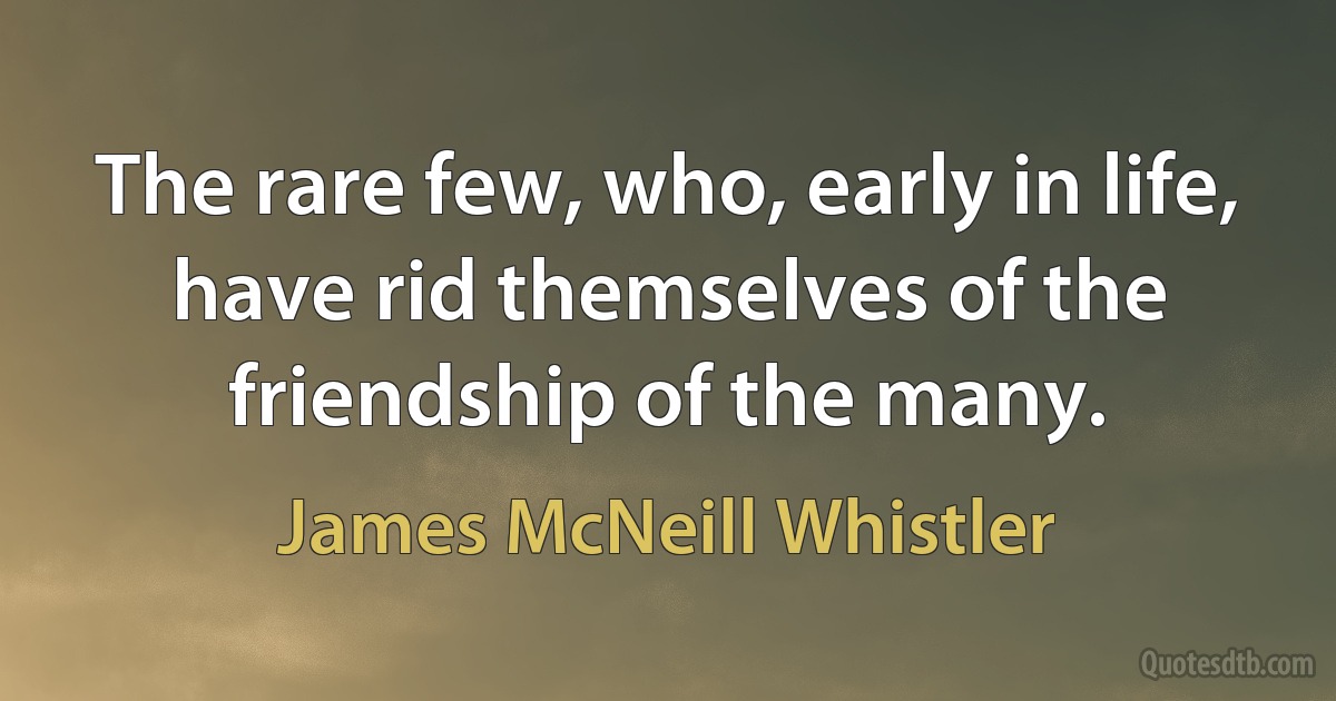 The rare few, who, early in life, have rid themselves of the friendship of the many. (James McNeill Whistler)