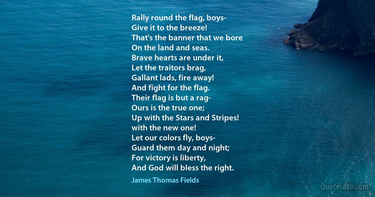 Rally round the flag, boys-
Give it to the breeze!
That's the banner that we bore
On the land and seas.
Brave hearts are under it,
Let the traitors brag,
Gallant lads, fire away!
And fight for the flag.
Their flag is but a rag-
Ours is the true one;
Up with the Stars and Stripes!
with the new one!
Let our colors fly, boys-
Guard them day and night;
For victory is liberty,
And God will bless the right. (James Thomas Fields)