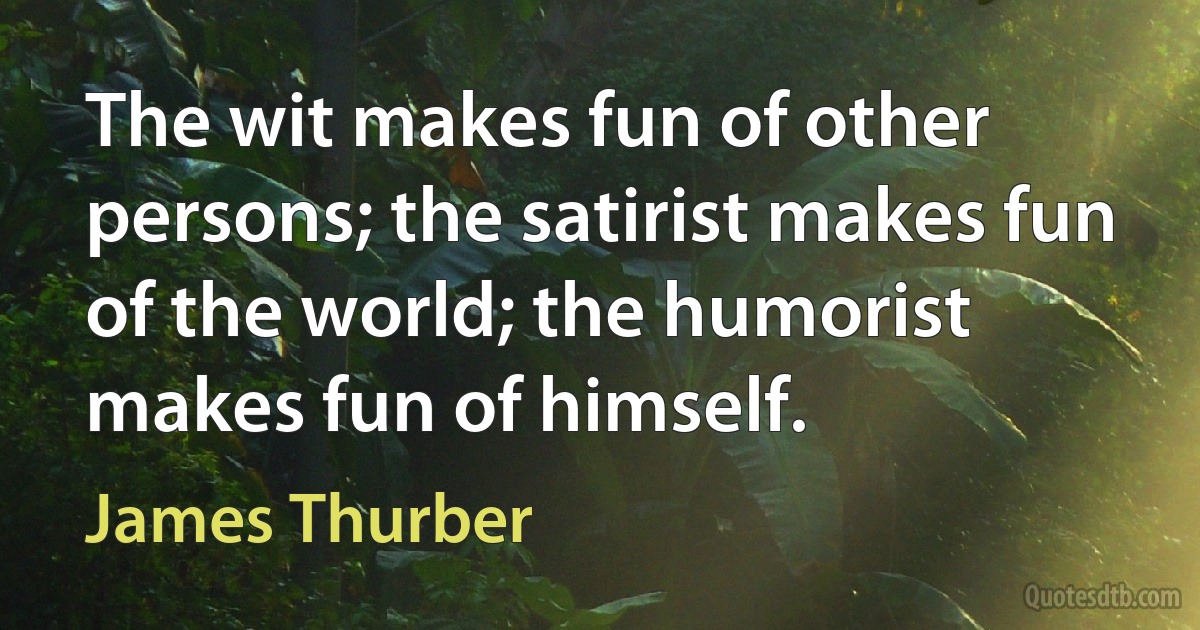 The wit makes fun of other persons; the satirist makes fun of the world; the humorist makes fun of himself. (James Thurber)