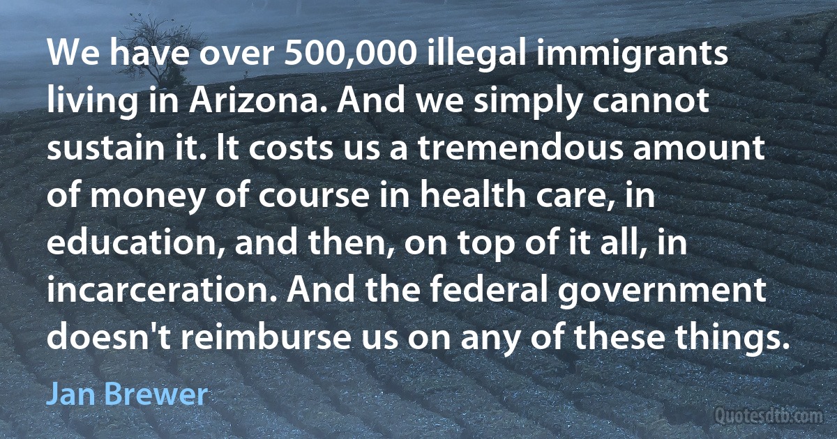 We have over 500,000 illegal immigrants living in Arizona. And we simply cannot sustain it. It costs us a tremendous amount of money of course in health care, in education, and then, on top of it all, in incarceration. And the federal government doesn't reimburse us on any of these things. (Jan Brewer)