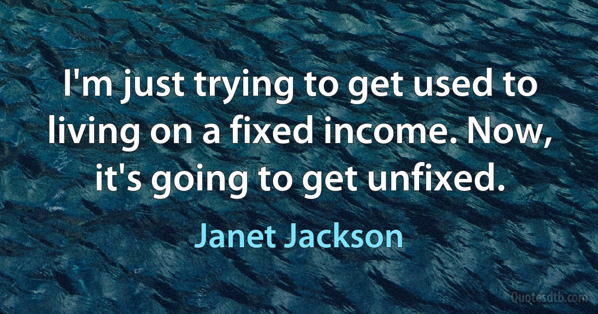 I'm just trying to get used to living on a fixed income. Now, it's going to get unfixed. (Janet Jackson)