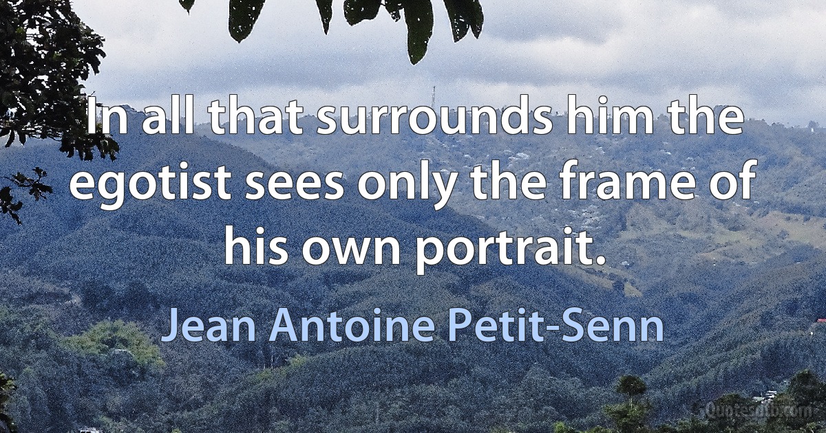 In all that surrounds him the egotist sees only the frame of his own portrait. (Jean Antoine Petit-Senn)