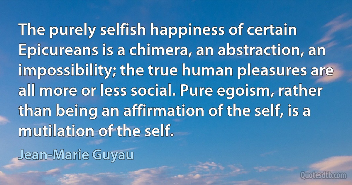 The purely selfish happiness of certain Epicureans is a chimera, an abstraction, an impossibility; the true human pleasures are all more or less social. Pure egoism, rather than being an affirmation of the self, is a mutilation of the self. (Jean-Marie Guyau)