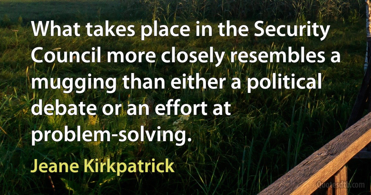 What takes place in the Security Council more closely resembles a mugging than either a political debate or an effort at problem-solving. (Jeane Kirkpatrick)