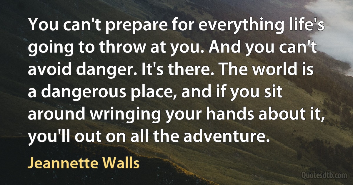 You can't prepare for everything life's going to throw at you. And you can't avoid danger. It's there. The world is a dangerous place, and if you sit around wringing your hands about it, you'll out on all the adventure. (Jeannette Walls)