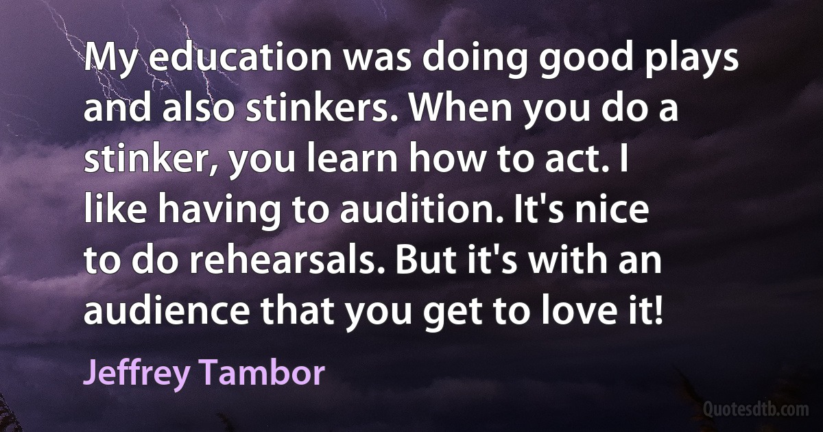 My education was doing good plays and also stinkers. When you do a stinker, you learn how to act. I like having to audition. It's nice to do rehearsals. But it's with an audience that you get to love it! (Jeffrey Tambor)