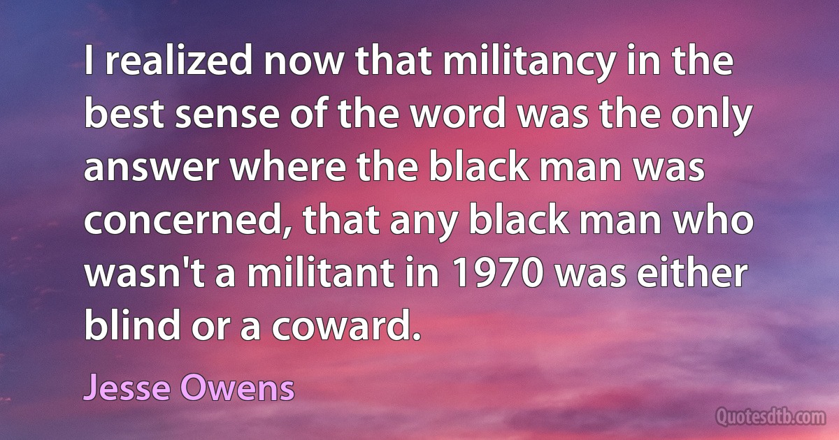 I realized now that militancy in the best sense of the word was the only answer where the black man was concerned, that any black man who wasn't a militant in 1970 was either blind or a coward. (Jesse Owens)