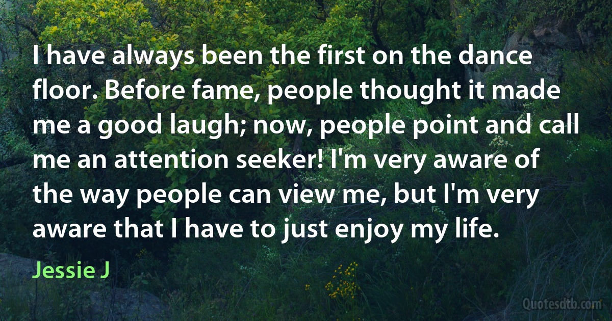 I have always been the first on the dance floor. Before fame, people thought it made me a good laugh; now, people point and call me an attention seeker! I'm very aware of the way people can view me, but I'm very aware that I have to just enjoy my life. (Jessie J)