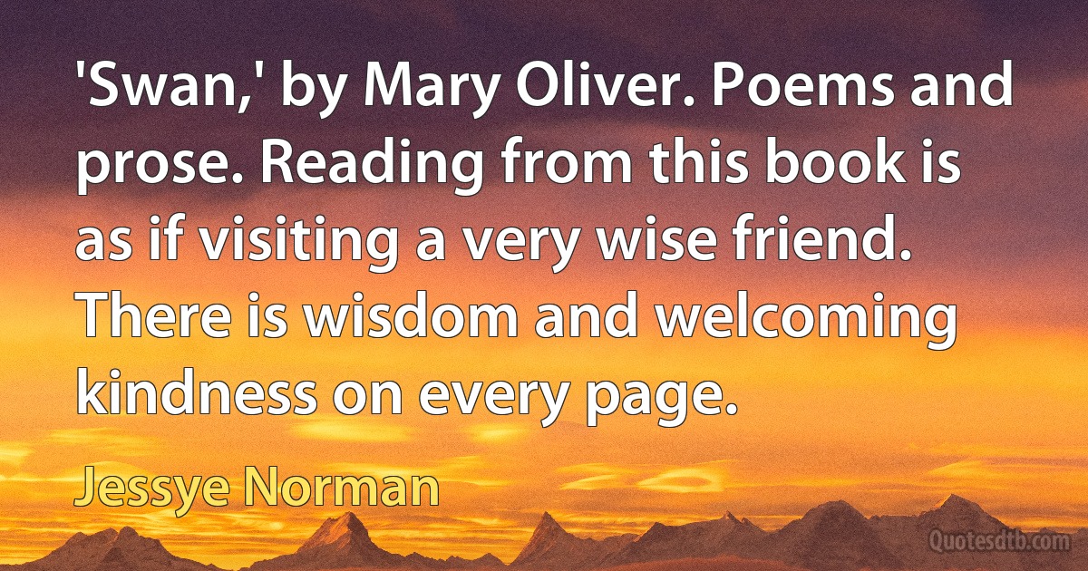 'Swan,' by Mary Oliver. Poems and prose. Reading from this book is as if visiting a very wise friend. There is wisdom and welcoming kindness on every page. (Jessye Norman)