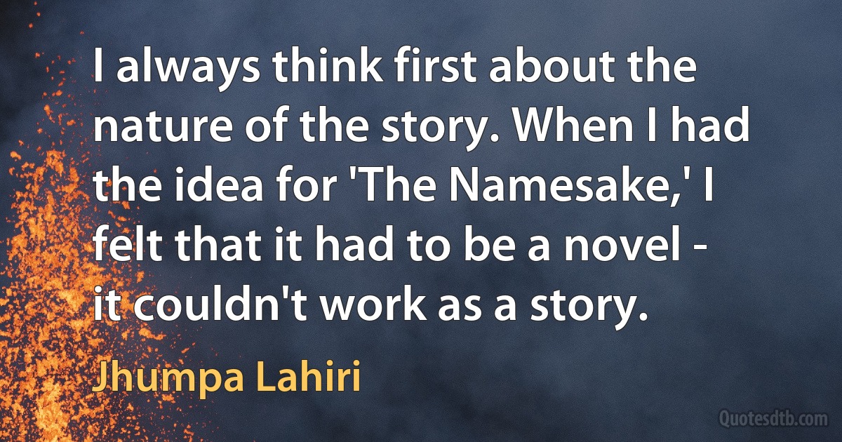 I always think first about the nature of the story. When I had the idea for 'The Namesake,' I felt that it had to be a novel - it couldn't work as a story. (Jhumpa Lahiri)