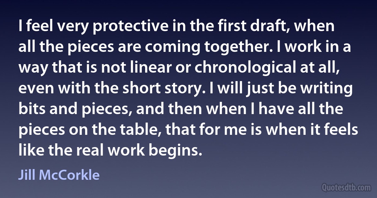 I feel very protective in the first draft, when all the pieces are coming together. I work in a way that is not linear or chronological at all, even with the short story. I will just be writing bits and pieces, and then when I have all the pieces on the table, that for me is when it feels like the real work begins. (Jill McCorkle)