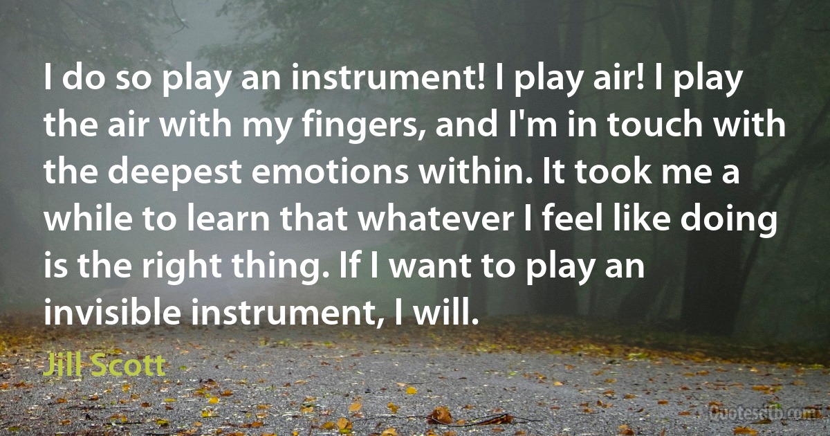 I do so play an instrument! I play air! I play the air with my fingers, and I'm in touch with the deepest emotions within. It took me a while to learn that whatever I feel like doing is the right thing. If I want to play an invisible instrument, I will. (Jill Scott)