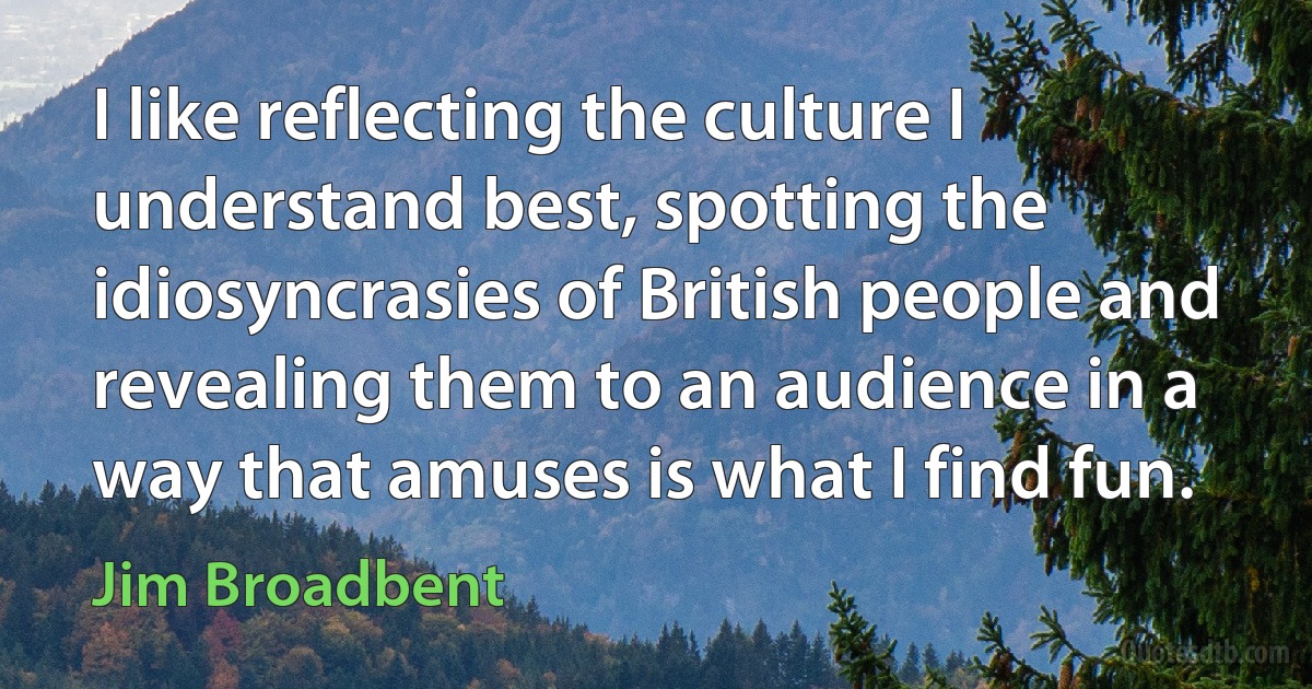 I like reflecting the culture I understand best, spotting the idiosyncrasies of British people and revealing them to an audience in a way that amuses is what I find fun. (Jim Broadbent)