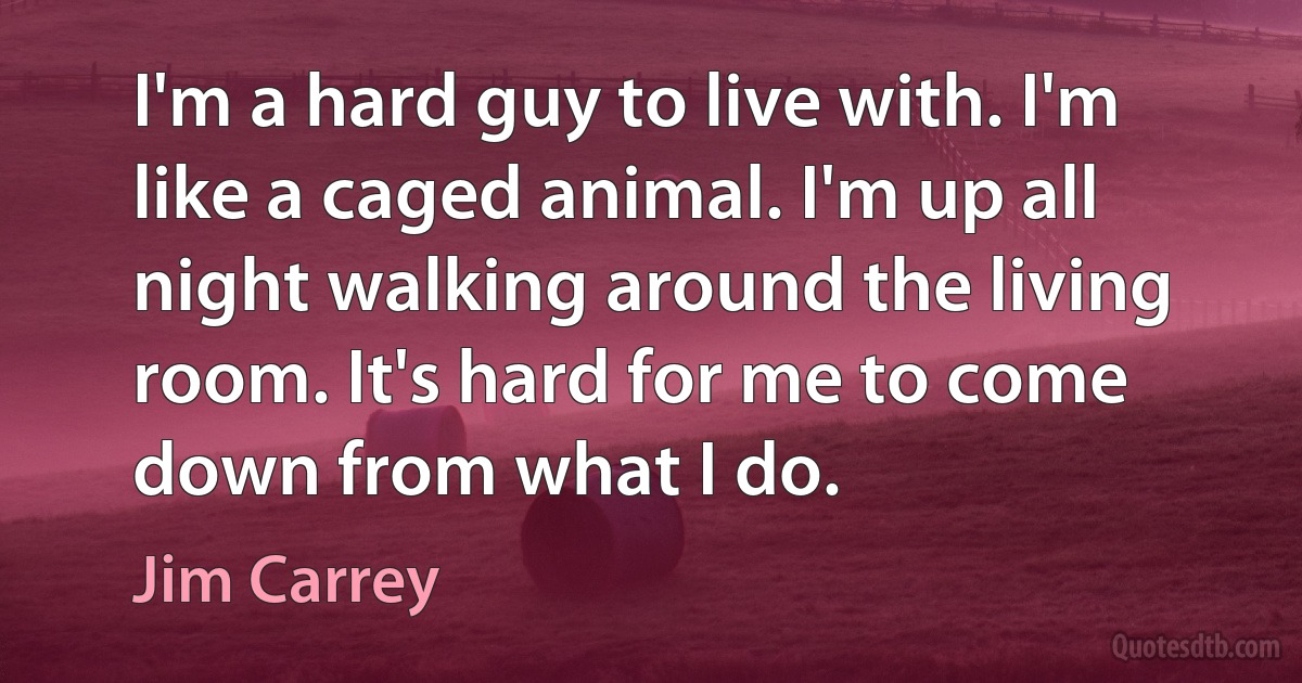 I'm a hard guy to live with. I'm like a caged animal. I'm up all night walking around the living room. It's hard for me to come down from what I do. (Jim Carrey)