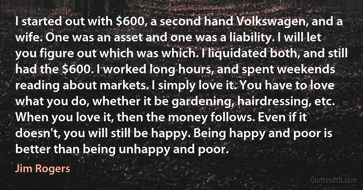 I started out with $600, a second hand Volkswagen, and a wife. One was an asset and one was a liability. I will let you figure out which was which. I liquidated both, and still had the $600. I worked long hours, and spent weekends reading about markets. I simply love it. You have to love what you do, whether it be gardening, hairdressing, etc. When you love it, then the money follows. Even if it doesn't, you will still be happy. Being happy and poor is better than being unhappy and poor. (Jim Rogers)