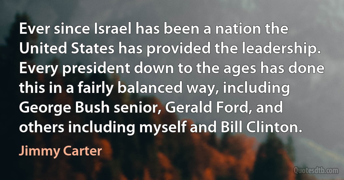 Ever since Israel has been a nation the United States has provided the leadership. Every president down to the ages has done this in a fairly balanced way, including George Bush senior, Gerald Ford, and others including myself and Bill Clinton. (Jimmy Carter)