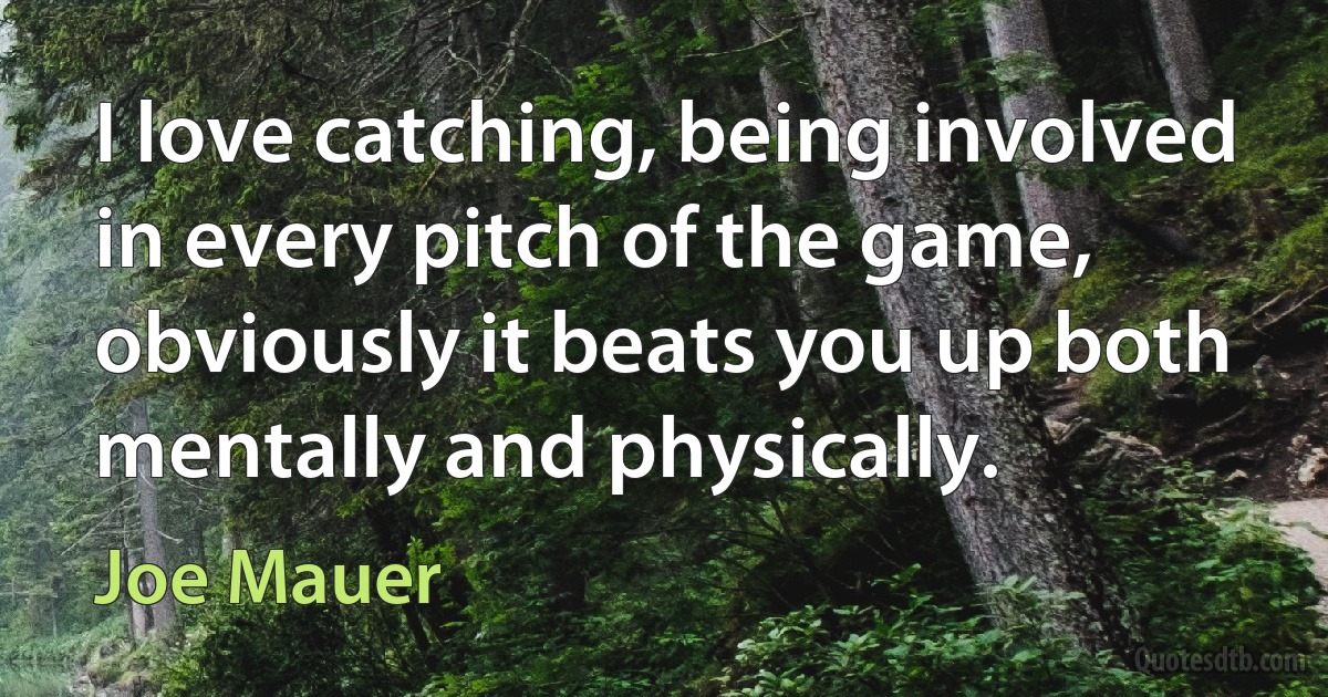 I love catching, being involved in every pitch of the game, obviously it beats you up both mentally and physically. (Joe Mauer)