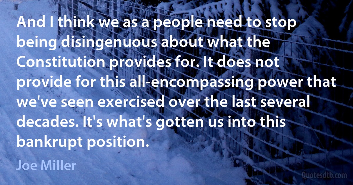 And I think we as a people need to stop being disingenuous about what the Constitution provides for. It does not provide for this all-encompassing power that we've seen exercised over the last several decades. It's what's gotten us into this bankrupt position. (Joe Miller)