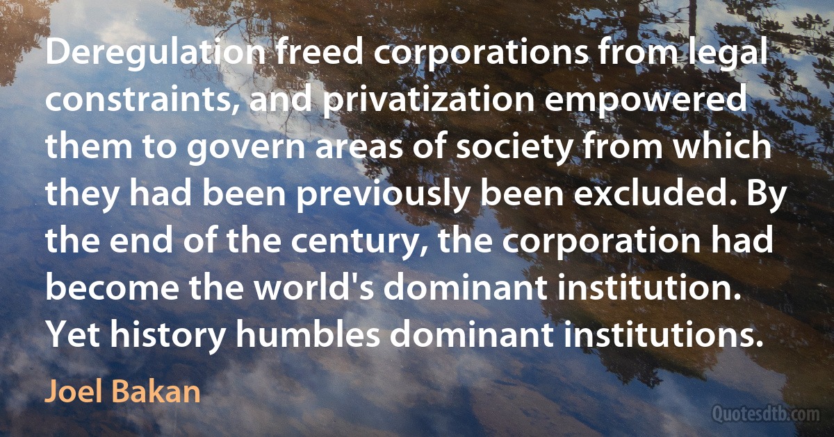 Deregulation freed corporations from legal constraints, and privatization empowered them to govern areas of society from which they had been previously been excluded. By the end of the century, the corporation had become the world's dominant institution.
Yet history humbles dominant institutions. (Joel Bakan)