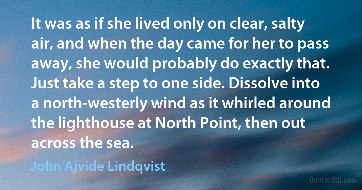 It was as if she lived only on clear, salty air, and when the day came for her to pass away, she would probably do exactly that. Just take a step to one side. Dissolve into a north-westerly wind as it whirled around the lighthouse at North Point, then out across the sea. (John Ajvide Lindqvist)