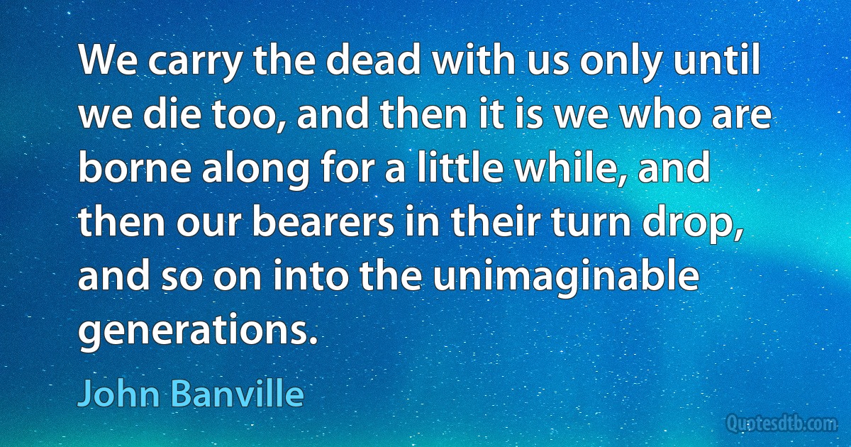 We carry the dead with us only until we die too, and then it is we who are borne along for a little while, and then our bearers in their turn drop, and so on into the unimaginable generations. (John Banville)