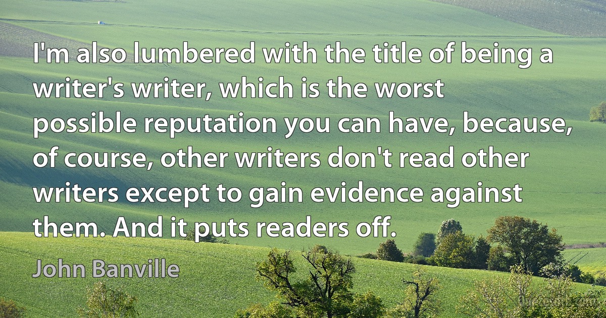 I'm also lumbered with the title of being a writer's writer, which is the worst possible reputation you can have, because, of course, other writers don't read other writers except to gain evidence against them. And it puts readers off. (John Banville)