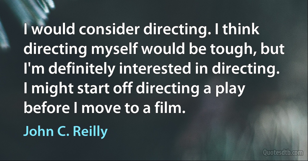 I would consider directing. I think directing myself would be tough, but I'm definitely interested in directing. I might start off directing a play before I move to a film. (John C. Reilly)