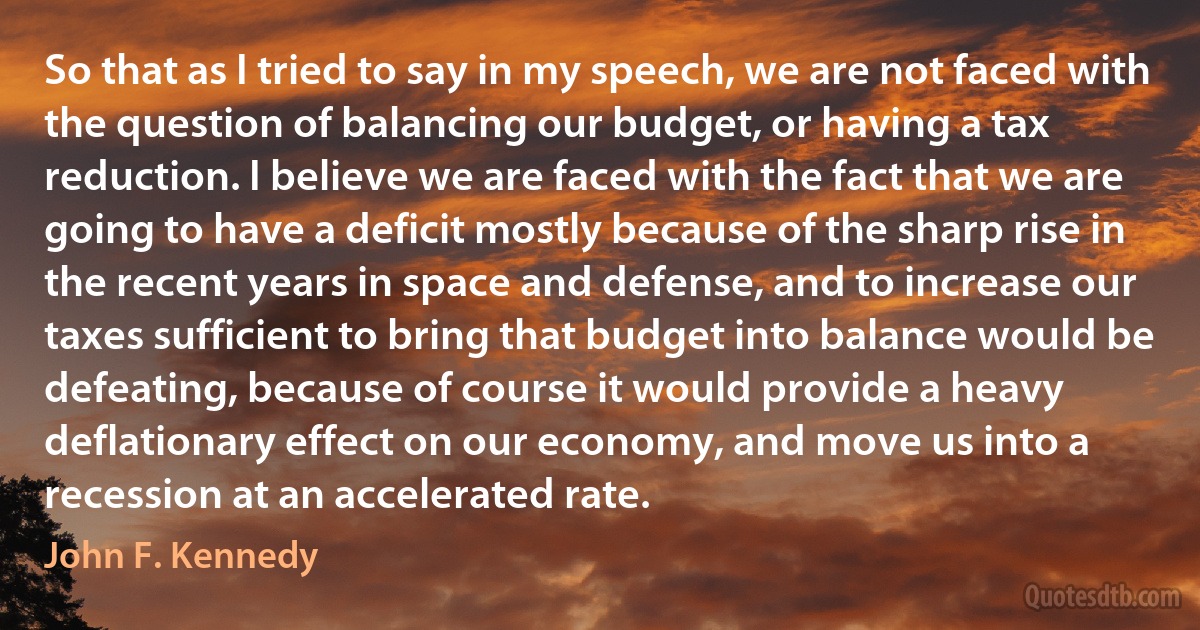 So that as I tried to say in my speech, we are not faced with the question of balancing our budget, or having a tax reduction. I believe we are faced with the fact that we are going to have a deficit mostly because of the sharp rise in the recent years in space and defense, and to increase our taxes sufficient to bring that budget into balance would be defeating, because of course it would provide a heavy deflationary effect on our economy, and move us into a recession at an accelerated rate. (John F. Kennedy)