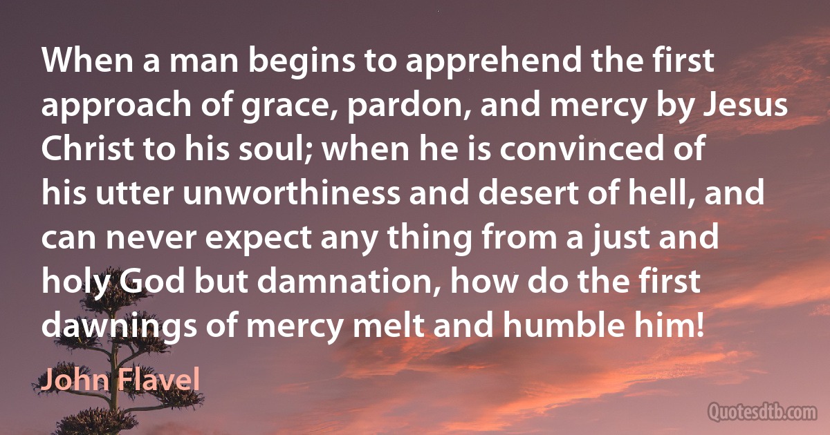 When a man begins to apprehend the first approach of grace, pardon, and mercy by Jesus Christ to his soul; when he is convinced of his utter unworthiness and desert of hell, and can never expect any thing from a just and holy God but damnation, how do the first dawnings of mercy melt and humble him! (John Flavel)