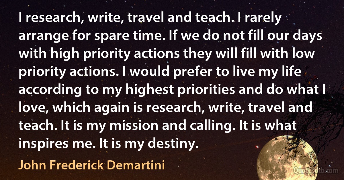 I research, write, travel and teach. I rarely arrange for spare time. If we do not fill our days with high priority actions they will fill with low priority actions. I would prefer to live my life according to my highest priorities and do what I love, which again is research, write, travel and teach. It is my mission and calling. It is what inspires me. It is my destiny. (John Frederick Demartini)