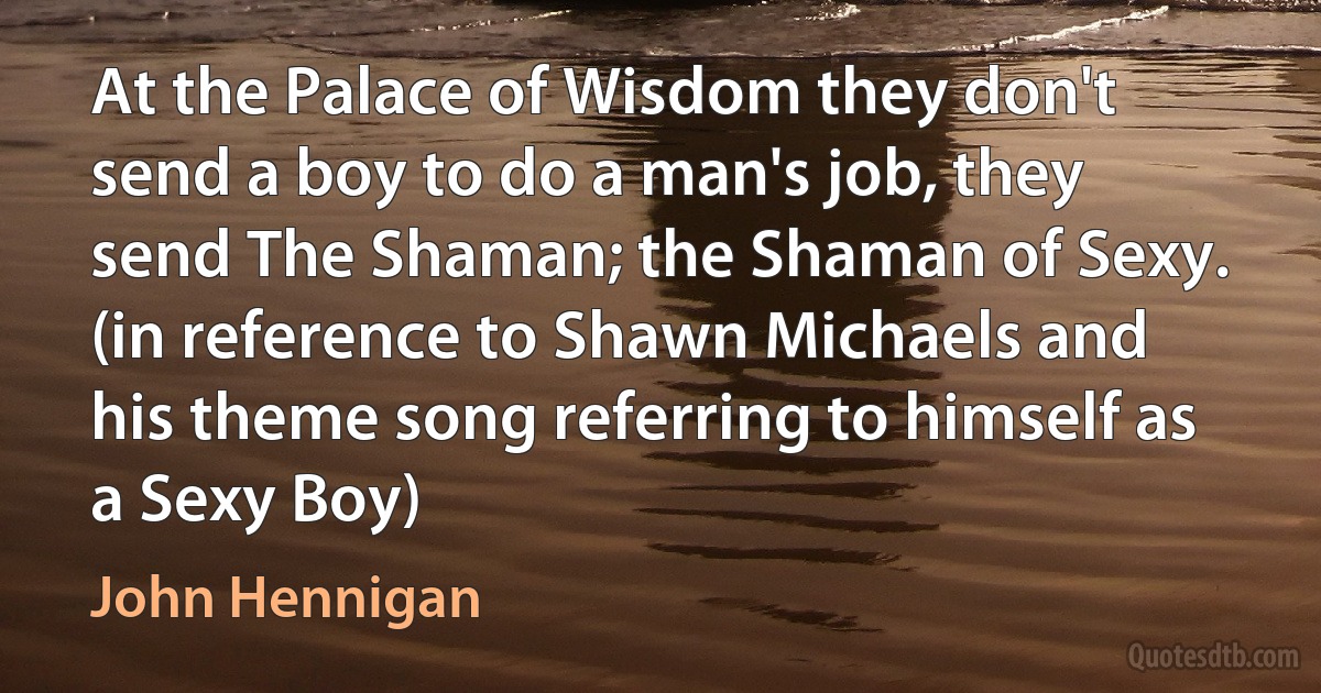 At the Palace of Wisdom they don't send a boy to do a man's job, they send The Shaman; the Shaman of Sexy. (in reference to Shawn Michaels and his theme song referring to himself as a Sexy Boy) (John Hennigan)