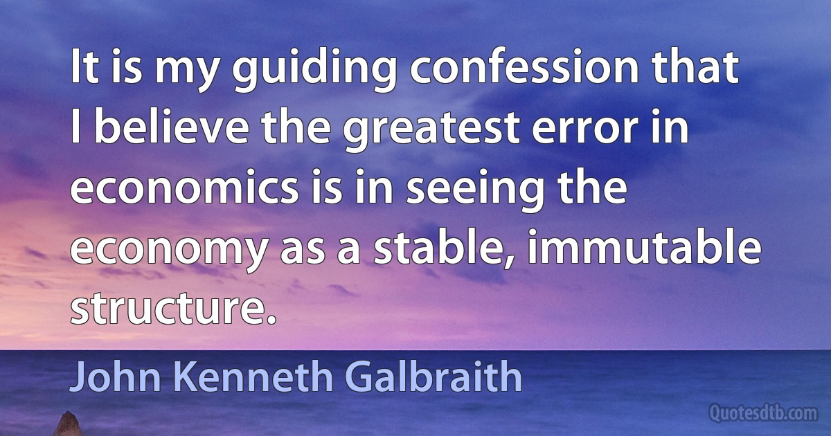 It is my guiding confession that I believe the greatest error in economics is in seeing the economy as a stable, immutable structure. (John Kenneth Galbraith)