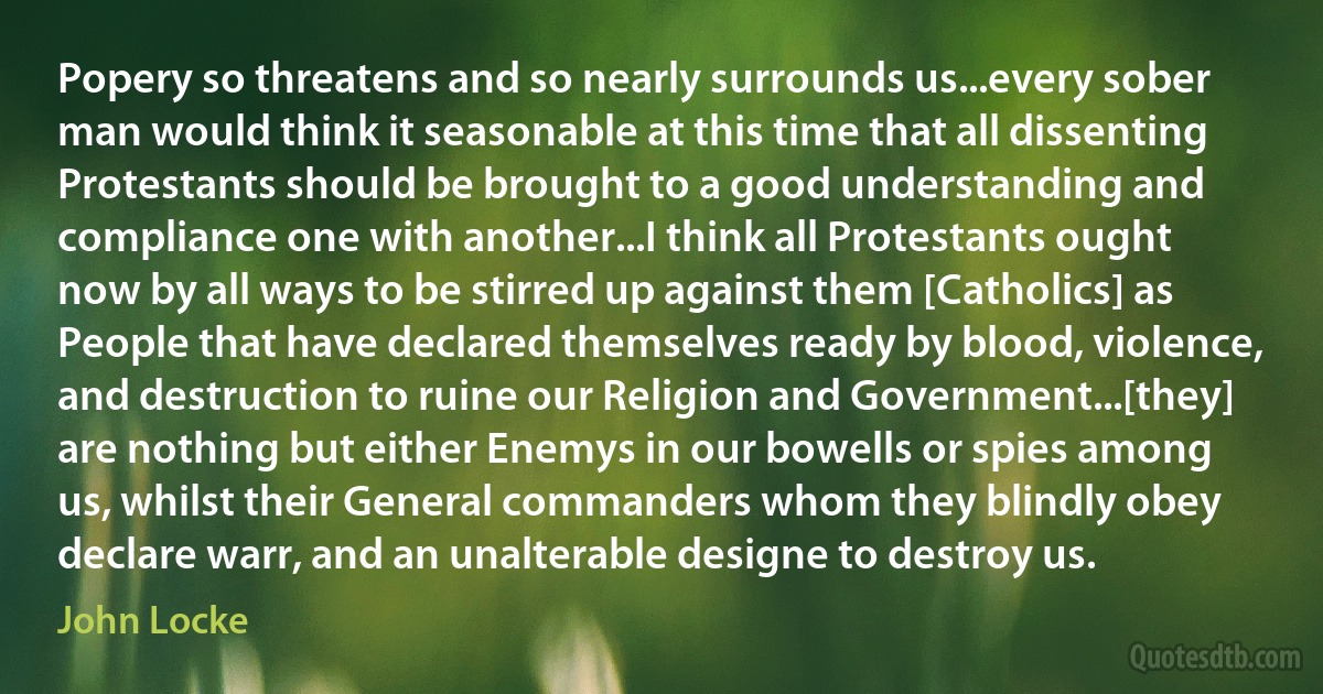 Popery so threatens and so nearly surrounds us...every sober man would think it seasonable at this time that all dissenting Protestants should be brought to a good understanding and compliance one with another...I think all Protestants ought now by all ways to be stirred up against them [Catholics] as People that have declared themselves ready by blood, violence, and destruction to ruine our Religion and Government...[they] are nothing but either Enemys in our bowells or spies among us, whilst their General commanders whom they blindly obey declare warr, and an unalterable designe to destroy us. (John Locke)