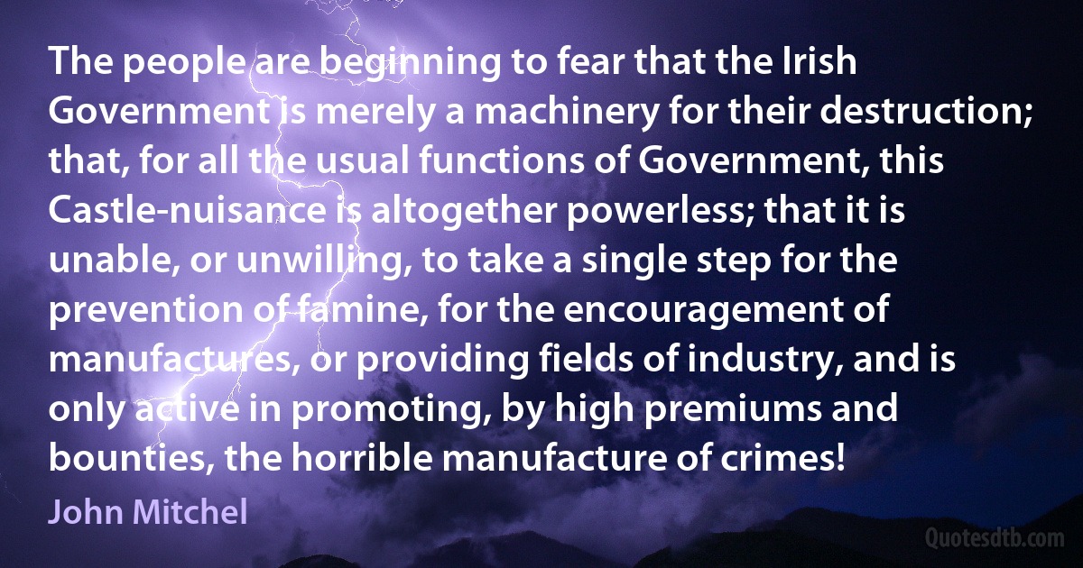 The people are beginning to fear that the Irish Government is merely a machinery for their destruction; that, for all the usual functions of Government, this Castle-nuisance is altogether powerless; that it is unable, or unwilling, to take a single step for the prevention of famine, for the encouragement of manufactures, or providing fields of industry, and is only active in promoting, by high premiums and bounties, the horrible manufacture of crimes! (John Mitchel)