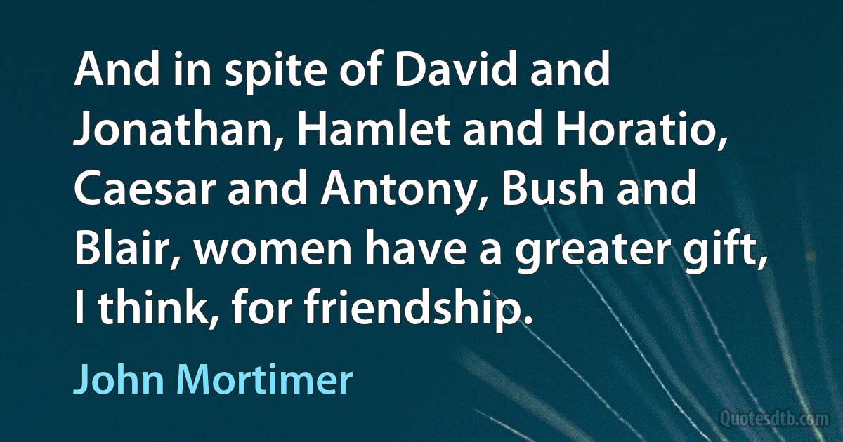 And in spite of David and Jonathan, Hamlet and Horatio, Caesar and Antony, Bush and Blair, women have a greater gift, I think, for friendship. (John Mortimer)