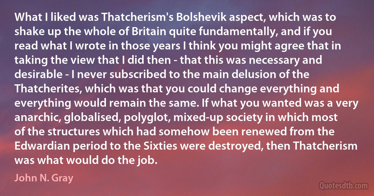 What I liked was Thatcherism's Bolshevik aspect, which was to shake up the whole of Britain quite fundamentally, and if you read what I wrote in those years I think you might agree that in taking the view that I did then - that this was necessary and desirable - I never subscribed to the main delusion of the Thatcherites, which was that you could change everything and everything would remain the same. If what you wanted was a very anarchic, globalised, polyglot, mixed-up society in which most of the structures which had somehow been renewed from the Edwardian period to the Sixties were destroyed, then Thatcherism was what would do the job. (John N. Gray)