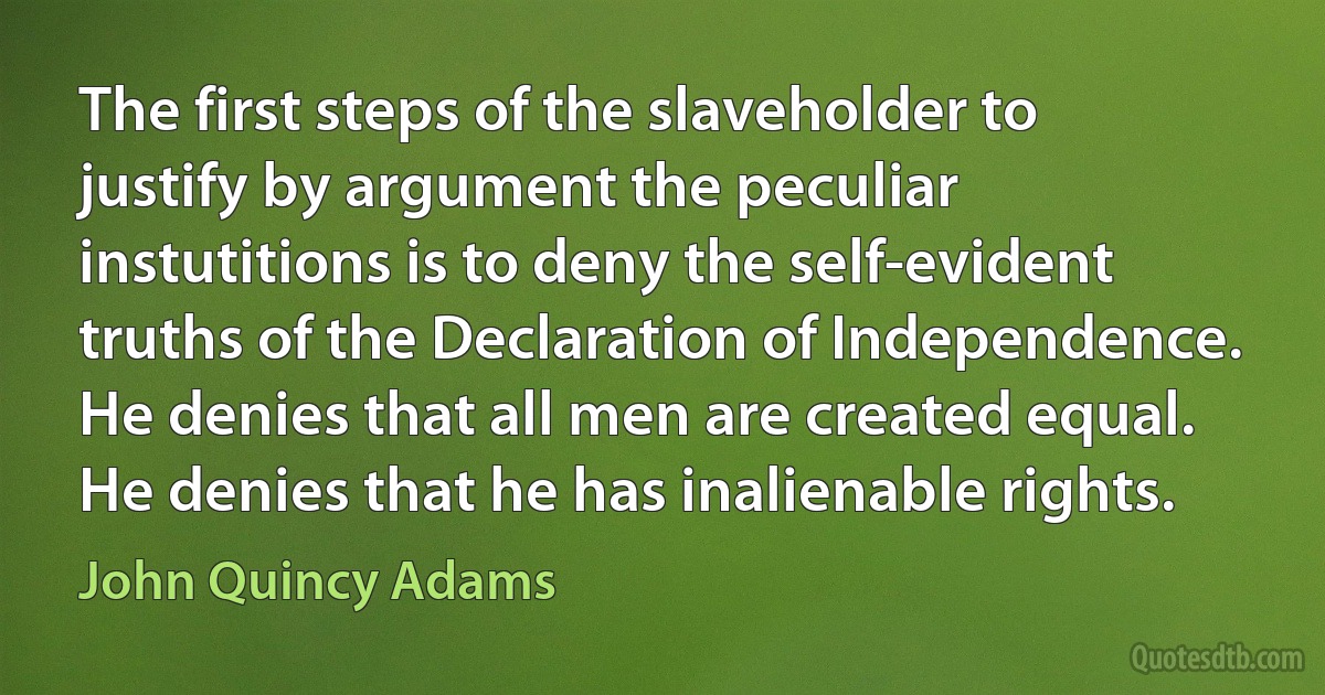 The first steps of the slaveholder to justify by argument the peculiar instutitions is to deny the self-evident truths of the Declaration of Independence. He denies that all men are created equal. He denies that he has inalienable rights. (John Quincy Adams)