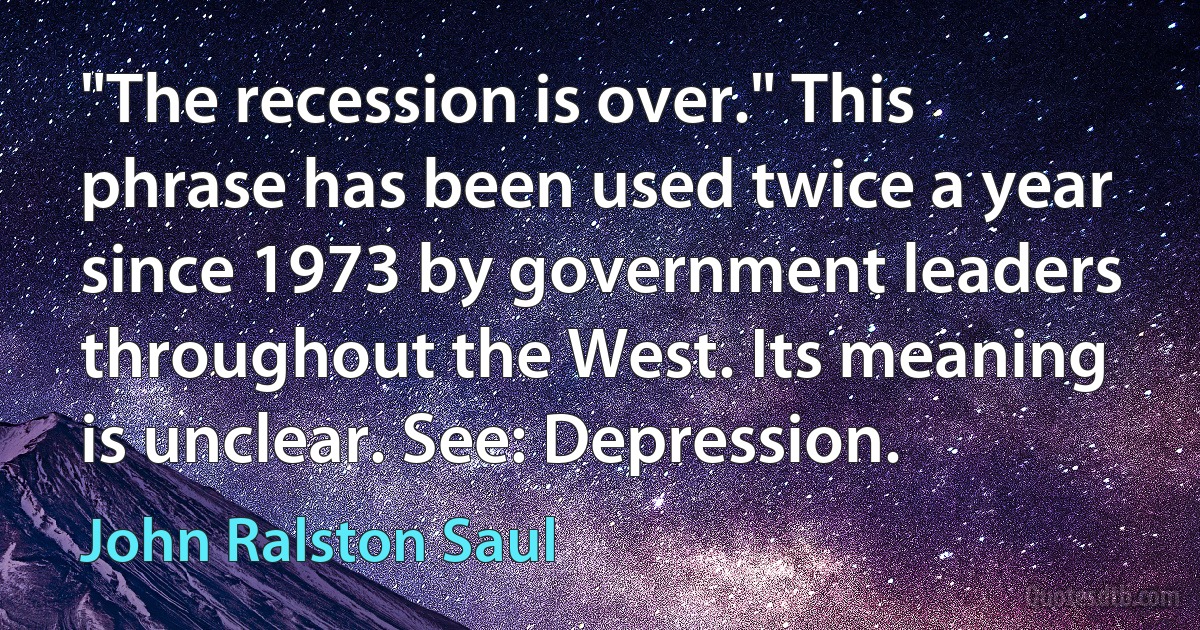 "The recession is over." This phrase has been used twice a year since 1973 by government leaders throughout the West. Its meaning is unclear. See: Depression. (John Ralston Saul)