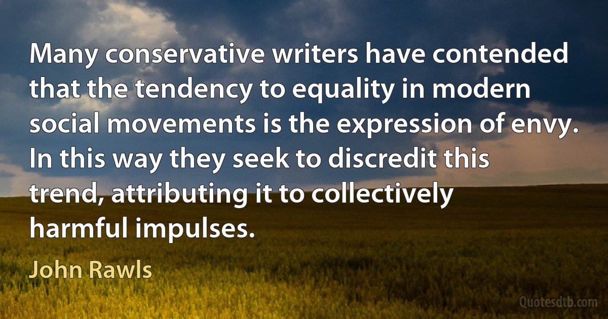 Many conservative writers have contended that the tendency to equality in modern social movements is the expression of envy. In this way they seek to discredit this trend, attributing it to collectively harmful impulses. (John Rawls)