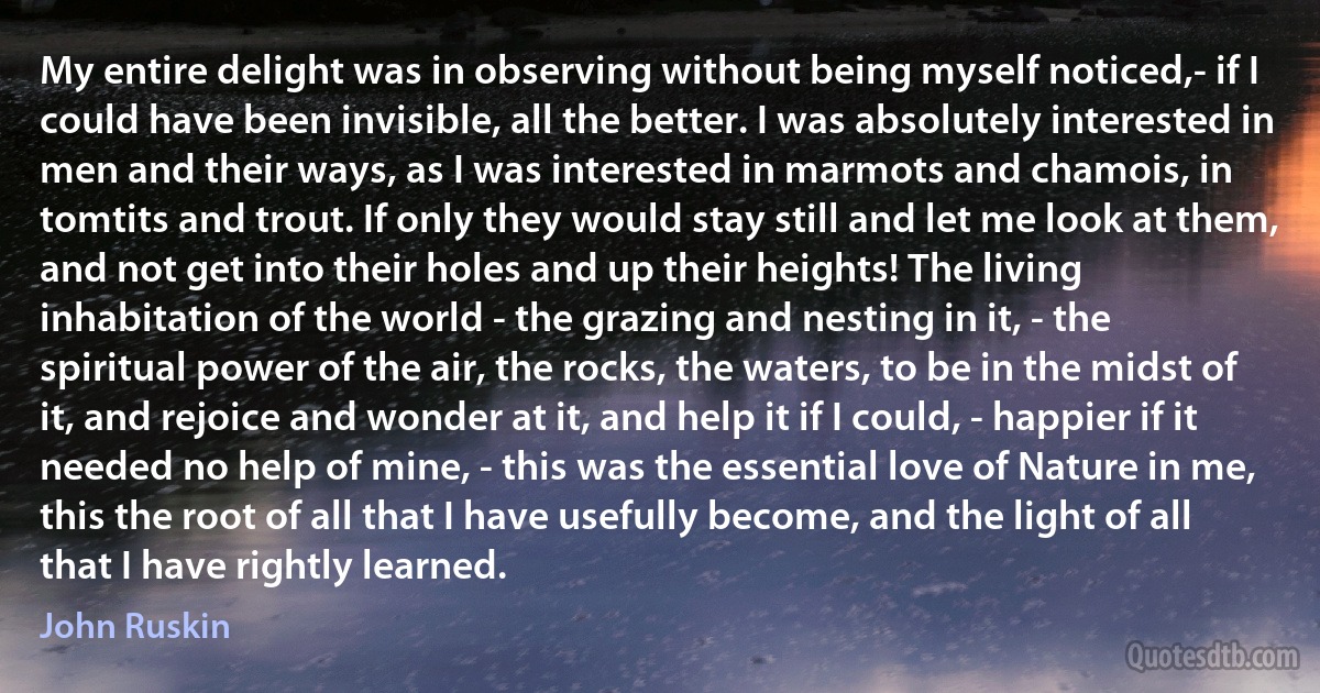 My entire delight was in observing without being myself noticed,- if I could have been invisible, all the better. I was absolutely interested in men and their ways, as I was interested in marmots and chamois, in tomtits and trout. If only they would stay still and let me look at them, and not get into their holes and up their heights! The living inhabitation of the world - the grazing and nesting in it, - the spiritual power of the air, the rocks, the waters, to be in the midst of it, and rejoice and wonder at it, and help it if I could, - happier if it needed no help of mine, - this was the essential love of Nature in me, this the root of all that I have usefully become, and the light of all that I have rightly learned. (John Ruskin)