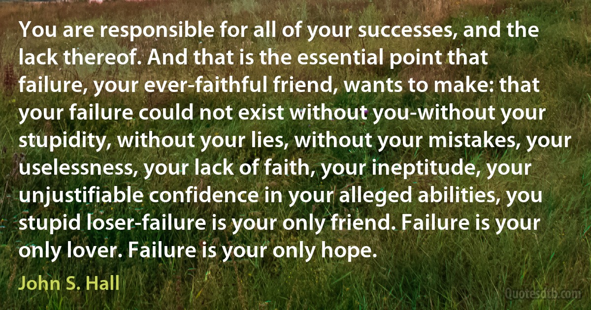 You are responsible for all of your successes, and the lack thereof. And that is the essential point that failure, your ever-faithful friend, wants to make: that your failure could not exist without you-without your stupidity, without your lies, without your mistakes, your uselessness, your lack of faith, your ineptitude, your unjustifiable confidence in your alleged abilities, you stupid loser-failure is your only friend. Failure is your only lover. Failure is your only hope. (John S. Hall)