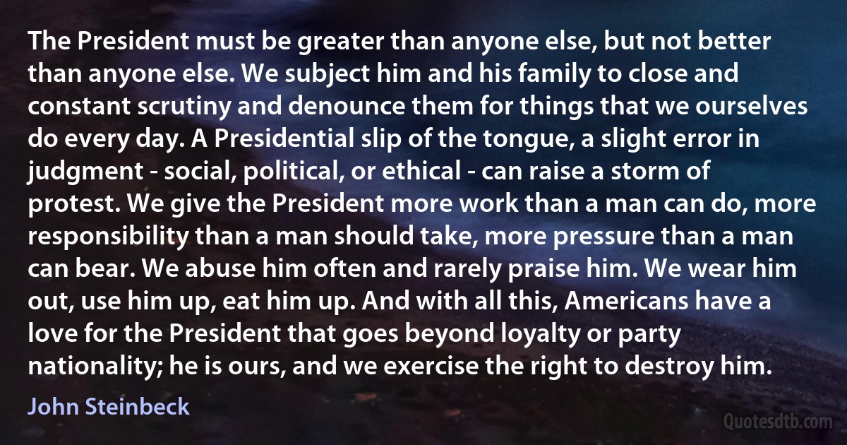 The President must be greater than anyone else, but not better than anyone else. We subject him and his family to close and constant scrutiny and denounce them for things that we ourselves do every day. A Presidential slip of the tongue, a slight error in judgment - social, political, or ethical - can raise a storm of protest. We give the President more work than a man can do, more responsibility than a man should take, more pressure than a man can bear. We abuse him often and rarely praise him. We wear him out, use him up, eat him up. And with all this, Americans have a love for the President that goes beyond loyalty or party nationality; he is ours, and we exercise the right to destroy him. (John Steinbeck)