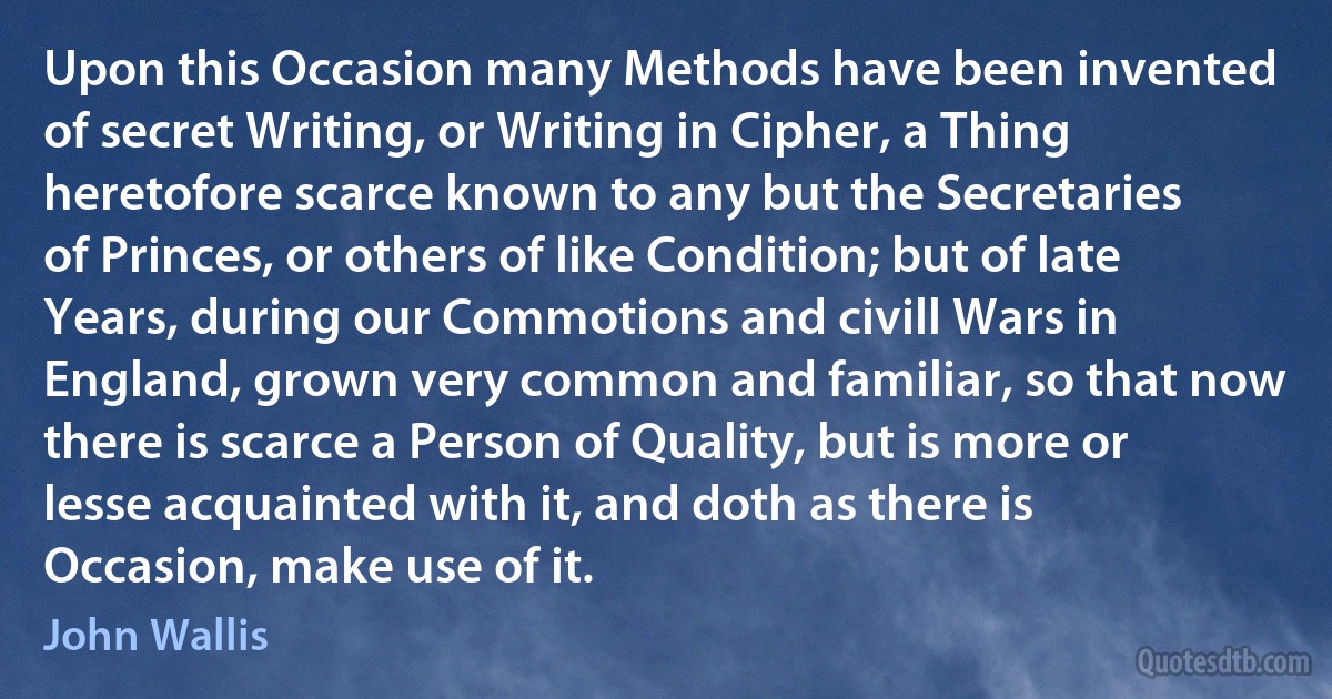 Upon this Occasion many Methods have been invented of secret Writing, or Writing in Cipher, a Thing heretofore scarce known to any but the Secretaries of Princes, or others of like Condition; but of late Years, during our Commotions and civill Wars in England, grown very common and familiar, so that now there is scarce a Person of Quality, but is more or lesse acquainted with it, and doth as there is Occasion, make use of it. (John Wallis)