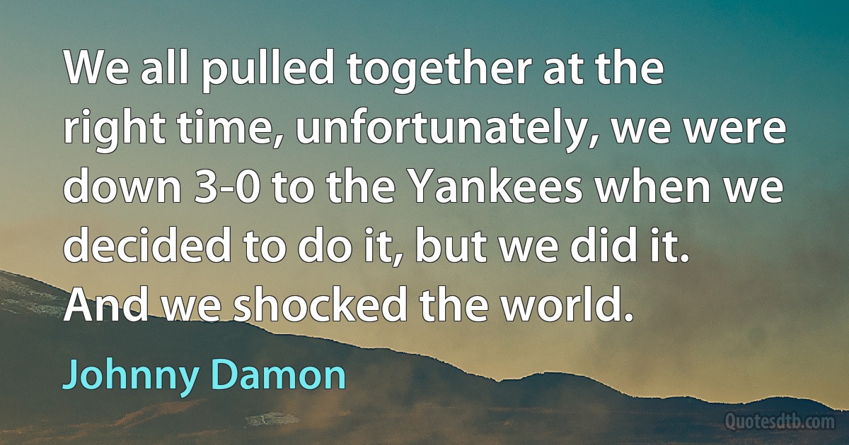 We all pulled together at the right time, unfortunately, we were down 3-0 to the Yankees when we decided to do it, but we did it. And we shocked the world. (Johnny Damon)