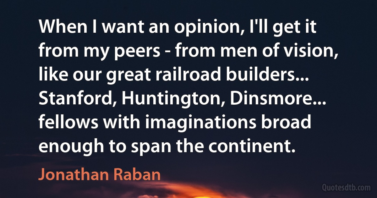 When I want an opinion, I'll get it from my peers - from men of vision, like our great railroad builders... Stanford, Huntington, Dinsmore... fellows with imaginations broad enough to span the continent. (Jonathan Raban)