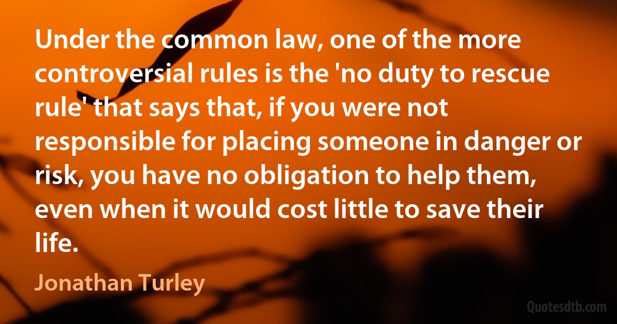 Under the common law, one of the more controversial rules is the 'no duty to rescue rule' that says that, if you were not responsible for placing someone in danger or risk, you have no obligation to help them, even when it would cost little to save their life. (Jonathan Turley)